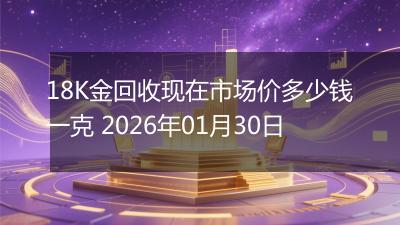 18K金回收现在市场价多少钱一克 2026年01月30日