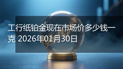 工行纸铂金现在市场价多少钱一克 2026年01月30日