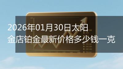 2026年01月30日太阳金店铂金最新价格多少钱一克