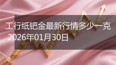 工行纸钯金最新行情多少一克 2026年01月30日