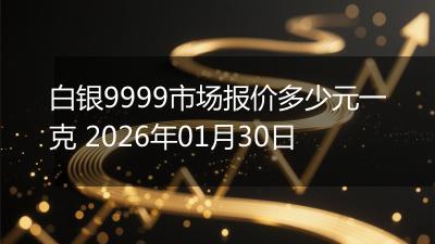 白银9999市场报价多少元一克 2026年01月30日